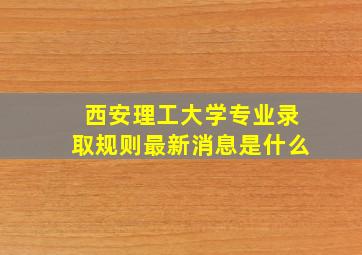 西安理工大学专业录取规则最新消息是什么