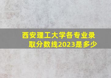 西安理工大学各专业录取分数线2023是多少