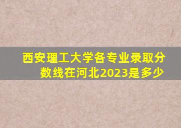 西安理工大学各专业录取分数线在河北2023是多少