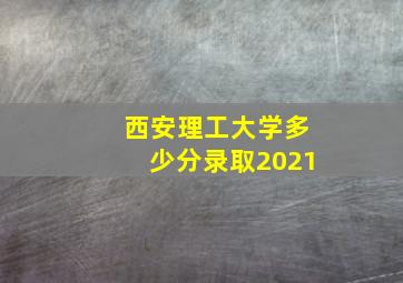 西安理工大学多少分录取2021