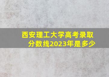 西安理工大学高考录取分数线2023年是多少