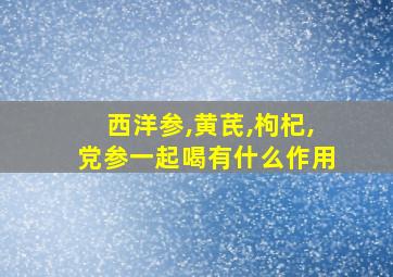 西洋参,黄芪,枸杞,党参一起喝有什么作用