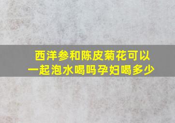 西洋参和陈皮菊花可以一起泡水喝吗孕妇喝多少