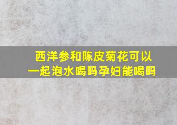 西洋参和陈皮菊花可以一起泡水喝吗孕妇能喝吗