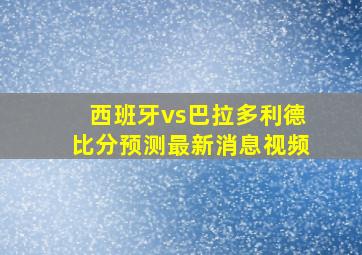 西班牙vs巴拉多利德比分预测最新消息视频