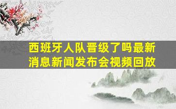 西班牙人队晋级了吗最新消息新闻发布会视频回放