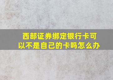 西部证券绑定银行卡可以不是自己的卡吗怎么办