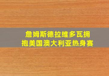 詹姆斯德拉维多瓦拥抱美国澳大利亚热身赛