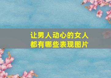 让男人动心的女人都有哪些表现图片