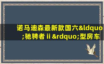 诺马迪森最新款国六“驰骋者ⅱ”型房车