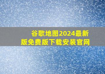 谷歌地图2024最新版免费版下载安装官网