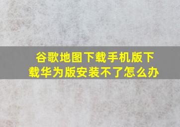 谷歌地图下载手机版下载华为版安装不了怎么办