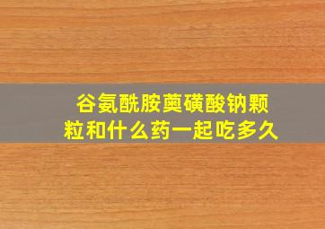 谷氨酰胺薁磺酸钠颗粒和什么药一起吃多久