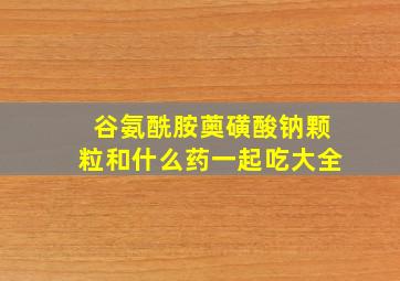 谷氨酰胺薁磺酸钠颗粒和什么药一起吃大全