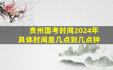 贵州国考时间2024年具体时间是几点到几点钟