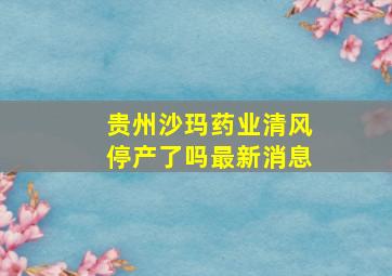 贵州沙玛药业清风停产了吗最新消息