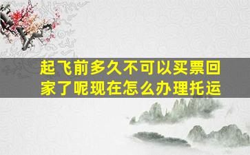 起飞前多久不可以买票回家了呢现在怎么办理托运