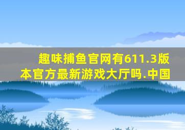 趣味捕鱼官网有611.3版本官方最新游戏大厅吗.中国