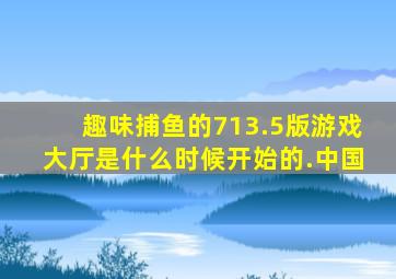 趣味捕鱼的713.5版游戏大厅是什么时候开始的.中国