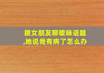 跟女朋友聊暧昧话题,她说我有病了怎么办