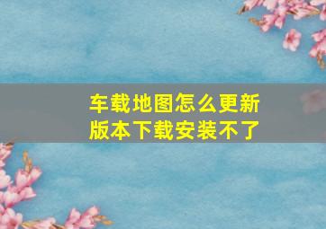 车载地图怎么更新版本下载安装不了