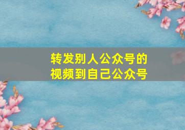 转发别人公众号的视频到自己公众号