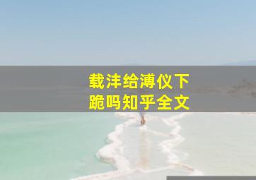 载沣给溥仪下跪吗知乎全文