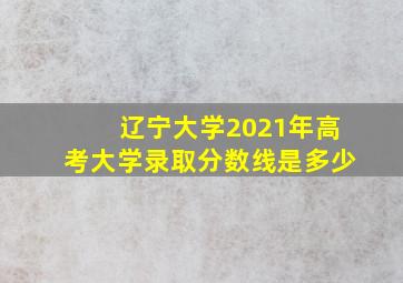 辽宁大学2021年高考大学录取分数线是多少