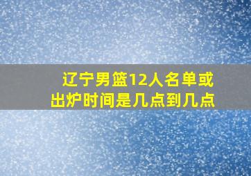 辽宁男篮12人名单或出炉时间是几点到几点