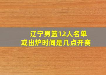 辽宁男篮12人名单或出炉时间是几点开赛