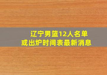 辽宁男篮12人名单或出炉时间表最新消息