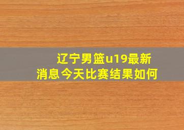 辽宁男篮u19最新消息今天比赛结果如何