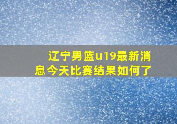 辽宁男篮u19最新消息今天比赛结果如何了