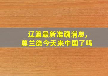 辽篮最新准确消息,莫兰德今天来中国了吗