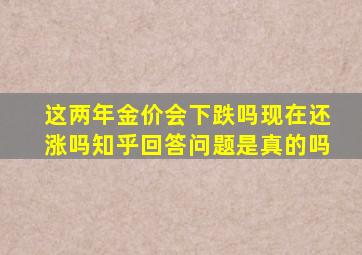 这两年金价会下跌吗现在还涨吗知乎回答问题是真的吗