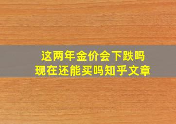 这两年金价会下跌吗现在还能买吗知乎文章