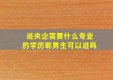 进央企需要什么专业的学历呢男生可以进吗