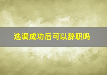 选调成功后可以辞职吗