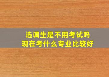 选调生是不用考试吗现在考什么专业比较好