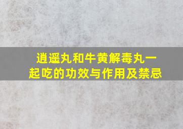 逍遥丸和牛黄解毒丸一起吃的功效与作用及禁忌