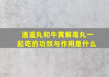 逍遥丸和牛黄解毒丸一起吃的功效与作用是什么