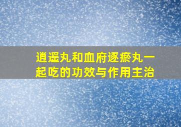 逍遥丸和血府逐瘀丸一起吃的功效与作用主治