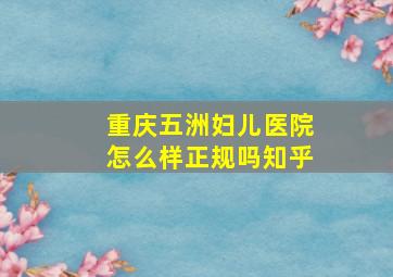 重庆五洲妇儿医院怎么样正规吗知乎