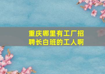 重庆哪里有工厂招聘长白班的工人啊