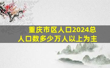 重庆市区人口2024总人口数多少万人以上为主