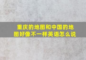 重庆的地图和中国的地图好像不一样英语怎么说