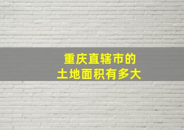 重庆直辖市的土地面积有多大