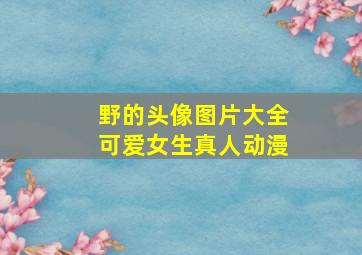 野的头像图片大全可爱女生真人动漫