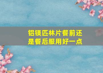 铝镁匹林片餐前还是餐后服用好一点