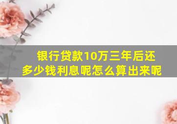 银行贷款10万三年后还多少钱利息呢怎么算出来呢